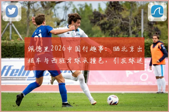 佩德里2026中国行趣事：晒北京出租车与西班牙球衣撞色，引发球迷对文化碰撞的热议
