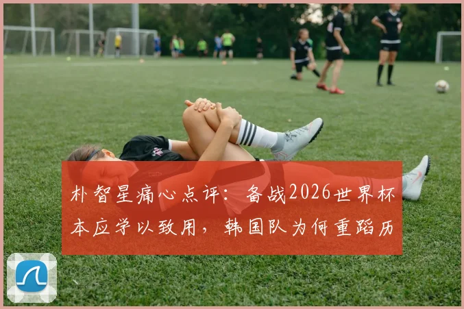 朴智星痛心点评:备战2026世界杯本应学以致用,韩国队为何重蹈历史覆辙?