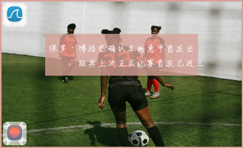 保罗·博格巴确认本轮意甲首发出战，距其上次正式比赛首发已近三年，伤愈复出后状态引关注