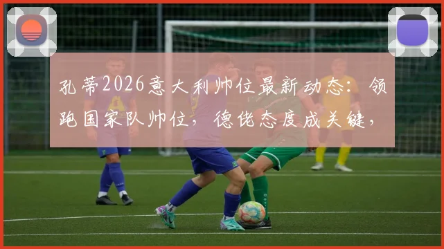 孔蒂2026意大利帅位最新动态:领跑国家队帅位,德佬态度成关键,回归执教前景分析