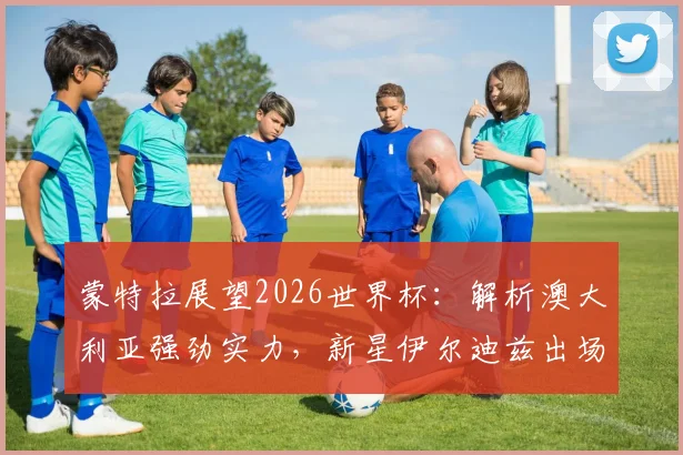 蒙特拉展望2026世界杯：解析澳大利亚强劲实力，新星伊尔迪兹出场时间前景分析