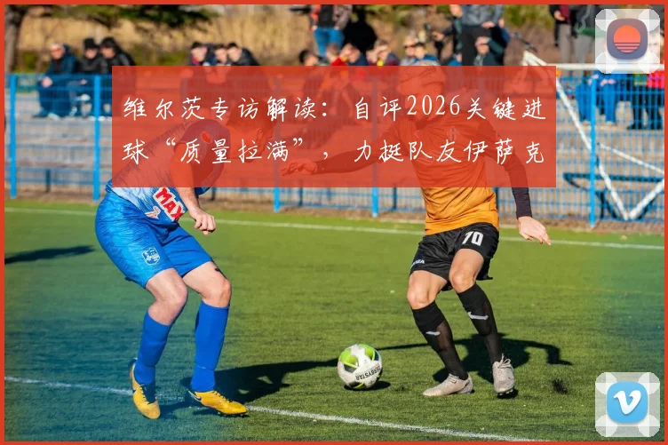 维尔茨专访解读：自评2026关键进球“质量拉满”，力挺队友伊萨克开启持续进球模式