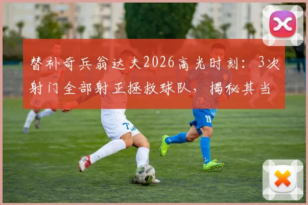 替补奇兵翁达夫2026高光时刻：3次射门全部射正拯救球队，揭秘其当选最佳球员的技术要点与数据分析