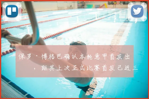 保罗·博格巴确认本轮意甲首发出战,距其上次正式比赛首发已近三年,伤愈复出后状态引关注