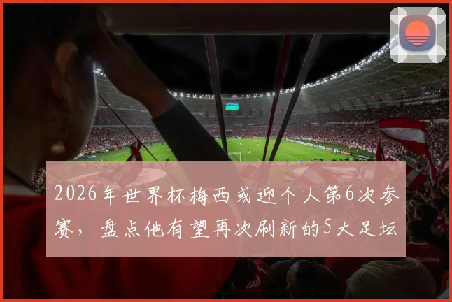 2026年世界杯梅西或迎个人第6次参赛,盘点他有望再次刷新的5大足坛历史纪录