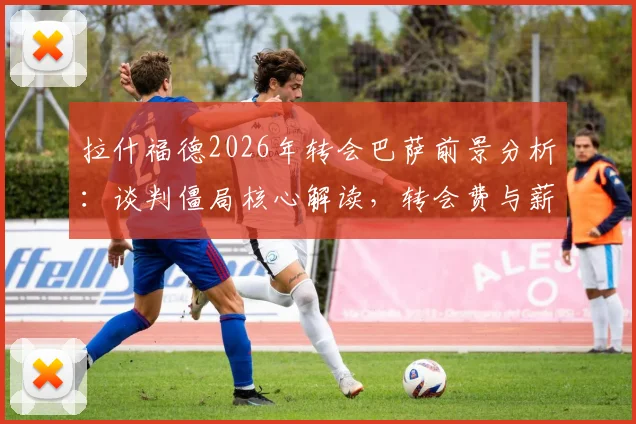 拉什福德2026年转会巴萨前景分析:谈判僵局核心解读,转会费与薪资成关键障碍