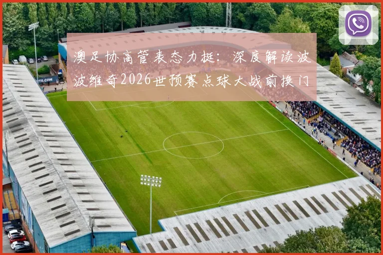 澳足协高管表态力挺:深度解读波波维奇2026世预赛点球大战前换门将的争议决策