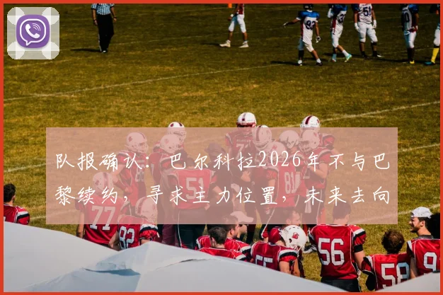 队报确认：巴尔科拉2026年不与巴黎续约，寻求主力位置，未来去向深度分析