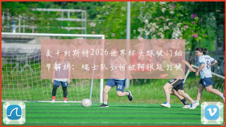 麦卡利斯特2026世界杯头球破门细节解析：瑞士队如何被阿根廷打破僵局，关键比赛回顾与战术复盘