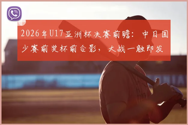 2026年U17亚洲杯决赛前瞻:中日国少赛前奖杯前合影,大战一触即发,细节揭示双方心态