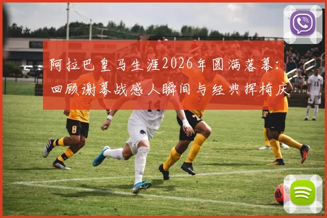 阿拉巴皇马生涯2026年圆满落幕：回顾谢幕战感人瞬间与经典挥椅庆祝，附生涯数据与离队原因深度解读