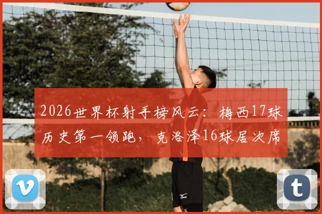 2026世界杯射手榜风云：梅西17球历史第一领跑，克洛泽16球居次席，姆巴佩14球紧追，附完整榜单及未来纪录预测