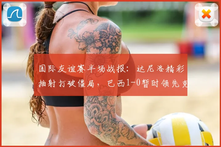 国际友谊赛半场战报:达尼洛精彩抽射打破僵局,巴西1-0暂时领先克罗地亚,战术亮点解析