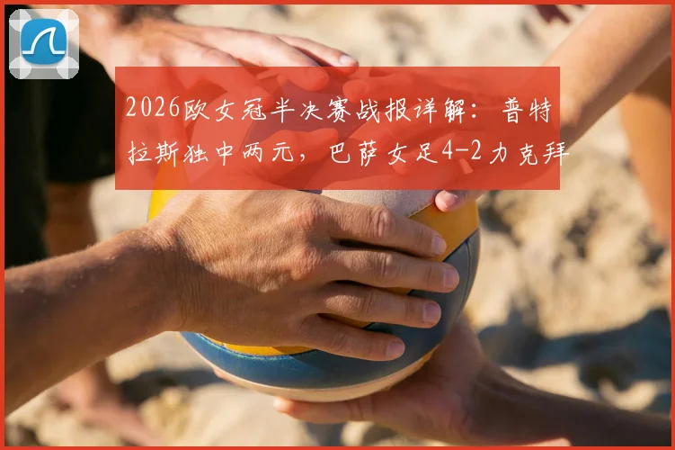 2026欧女冠半决赛战报详解:普特拉斯独中两元,巴萨女足4-2力克拜仁,总比分5-3强势杀入决赛