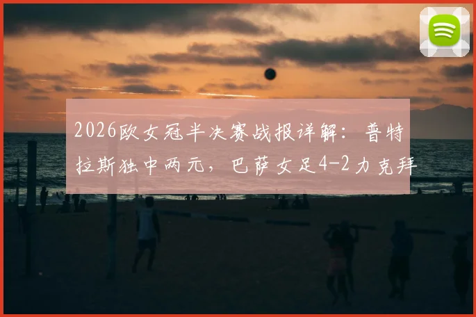 2026欧女冠半决赛战报详解：普特拉斯独中两元，巴萨女足4-2力克拜仁，总比分5-3强势杀入决赛