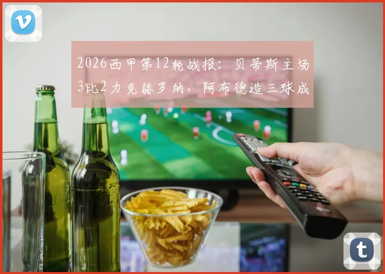 2026西甲第12轮战报:贝蒂斯主场3比2力克赫罗纳,阿布德造三球成关键,雷斯补时绝平球被吹引争议