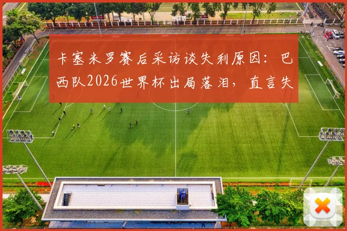 卡塞米罗赛后采访谈失利原因：巴西队2026世界杯出局落泪，直言失望但生活继续（附采访视频）