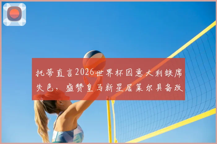 托蒂直言2026世界杯因意大利缺席失色，盛赞皇马新星居莱尔具备改变战局能力，未来可期！