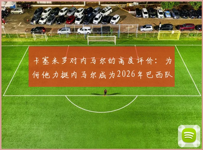 卡塞米罗对内马尔的高度评价：为何他力挺内马尔成为2026年巴西队关键领袖？欣赏原因深度剖析