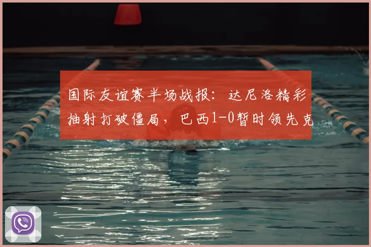 国际友谊赛半场战报：达尼洛精彩抽射打破僵局，巴西1-0暂时领先克罗地亚，战术亮点解析