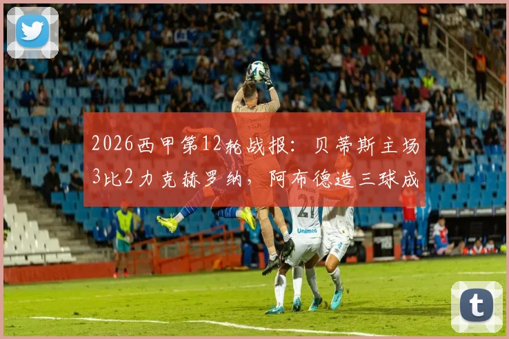 2026西甲第12轮战报:贝蒂斯主场3比2力克赫罗纳,阿布德造三球成关键,雷斯补时绝平球被吹引争议
