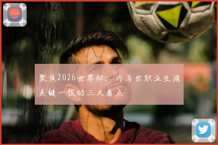 聚焦2026世界杯：内马尔职业生涯关键一役的三大看点
