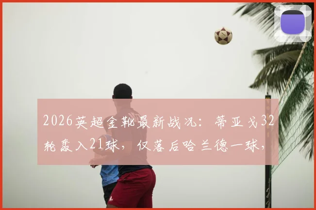 2026英超金靴最新战况：蒂亚戈32轮轰入21球，仅落后哈兰德一球，终极悬念解读