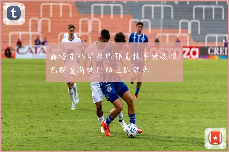 赫塔菲vs毕尔巴鄂竞技半场战报：巴斯克斯破门助主队领先