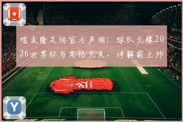 喀麦隆足协官方声明：球队无缘2026世界杯与足协无关，详解前主帅多次违规具体行为