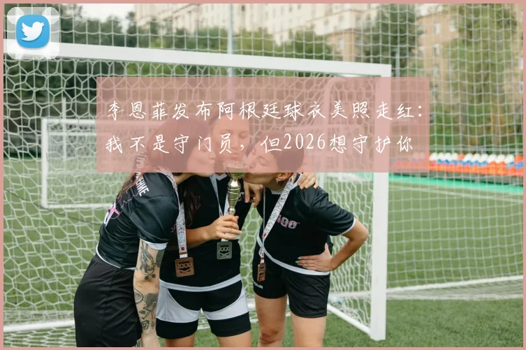 李恩菲发布阿根廷球衣美照走红：我不是守门员，但2026想守护你