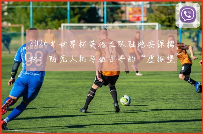 2026年世界杯英格兰队驻地安保揭秘：防无人机与狙击手的“虚拟堡垒”是如何运作的？