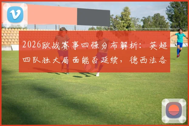 2026欧战赛事四强分布解析:英超四队独大局面能否延续,德西法各占两席背后实力剖析