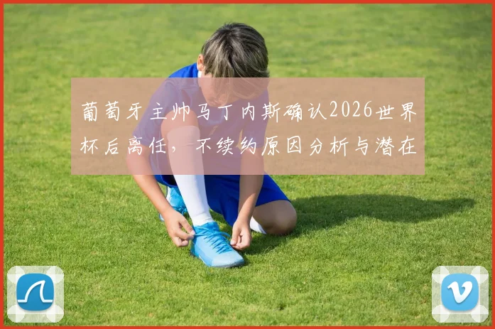 葡萄牙主帅马丁内斯确认2026世界杯后离任，不续约原因分析与潜在新帅候选人名单前瞻