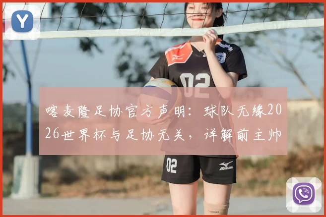 喀麦隆足协官方声明:球队无缘2026世界杯与足协无关,详解前主帅多次违规具体行为