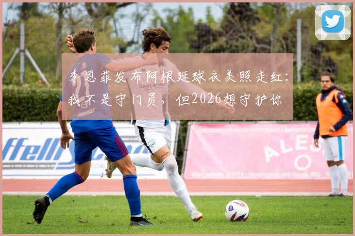 李恩菲发布阿根廷球衣美照走红：我不是守门员，但2026想守护你