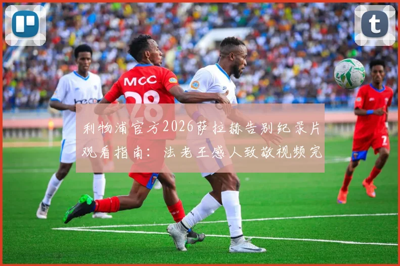 利物浦官方2026萨拉赫告别纪录片观看指南：法老王感人致敬视频完整解析，附克洛普专访内容