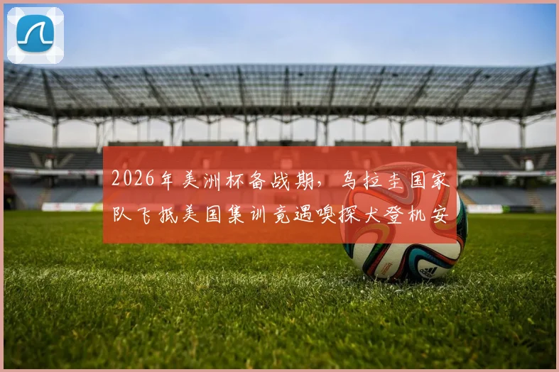 2026年美洲杯备战期,乌拉圭国家队飞抵美国集训竟遇嗅探犬登机安检,球队上下直呼无奈!