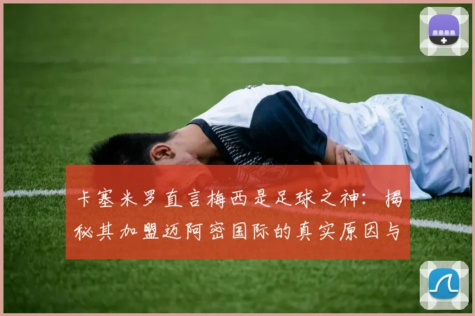 卡塞米罗直言梅西是足球之神:揭秘其加盟迈阿密国际的真实原因与对美职联的深远影响
