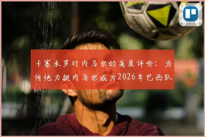 卡塞米罗对内马尔的高度评价：为何他力挺内马尔成为2026年巴西队关键领袖？欣赏原因深度剖析