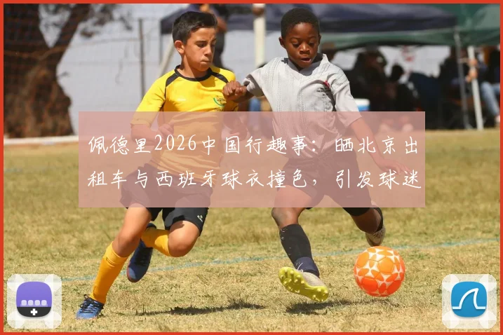 佩德里2026中国行趣事:晒北京出租车与西班牙球衣撞色,引发球迷对文化碰撞的热议