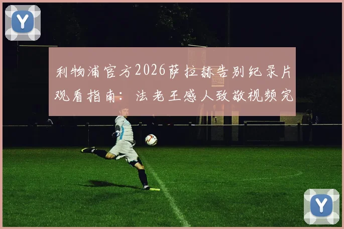 利物浦官方2026萨拉赫告别纪录片观看指南:法老王感人致敬视频完整解析,附克洛普专访内容