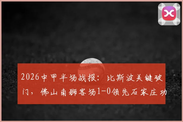 2026中甲半场战报:比斯波关键破门,佛山南狮客场1-0领先石家庄功夫,附全场数据及积分榜影响分析