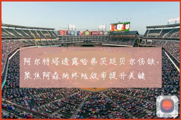 阿尔特塔透露哈弗茨廷贝尔伤缺，聚焦阿森纳终结效率提升关键