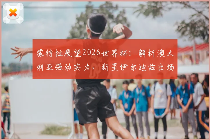 蒙特拉展望2026世界杯：解析澳大利亚强劲实力，新星伊尔迪兹出场时间前景分析