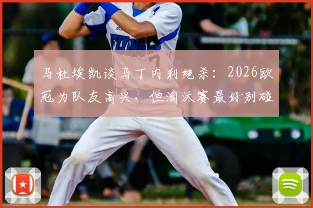 马杜埃凯谈马丁内利绝杀:2026欧冠为队友高兴,但淘汰赛最好别碰面