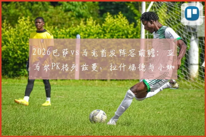 2026巴萨vs马竞首发阵容前瞻:亚马尔PK格列兹曼,拉什福德与小蜘蛛阿尔瓦雷斯关键对决,历史战绩分析