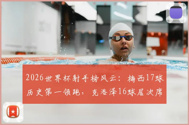 2026世界杯射手榜风云:梅西17球历史第一领跑,克洛泽16球居次席,姆巴佩14球紧追,附完整榜单及未来纪录预测