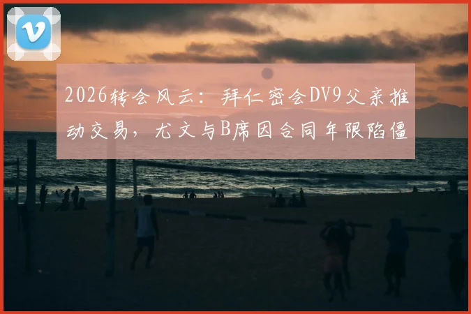 2026转会风云:拜仁密会DV9父亲推动交易,尤文与B席因合同年限陷僵局全解析