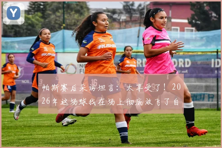 帕斯赛后采访坦言:太享受了!2026年这场球我在场上彻底放飞了自我