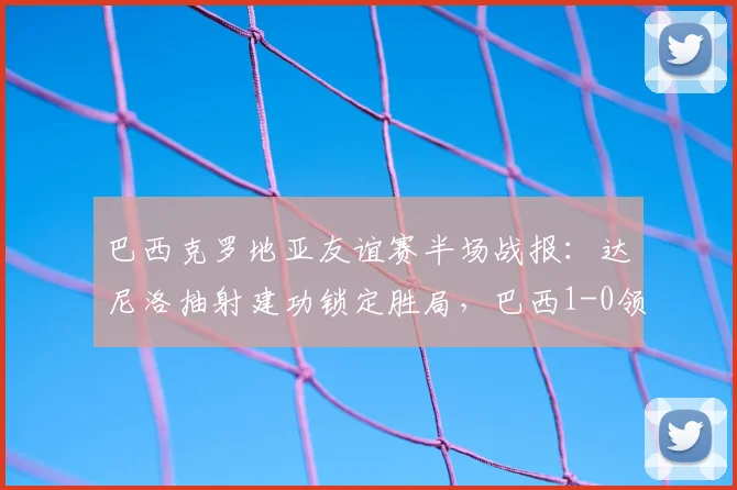 巴西克罗地亚友谊赛半场战报:达尼洛抽射建功锁定胜局,巴西1-0领先,附全场比赛回放与技战术分析